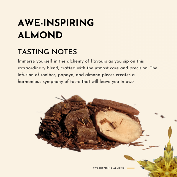 Awe-Inspiring Almond Tea. Immerse yourself in the alchemy of flavours as you sip on this extraordinary blend, crafted with the utmost care and precision. The infusion of rooibos, papaya, and almond pieces creates a harmonious symphony of taste that will leave you in awe