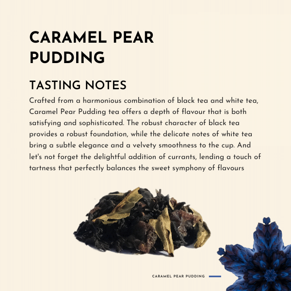 Caramel Pear Pudding Tea. Crafted from a harmonious combination of black tea and white tea, Caramel Pear Pudding tea offers a depth of flavour that is both satisfying and sophisticated. The robust character of black tea provides a robust foundation, while the delicate notes of white tea bring a subtle elegance and a velvety smoothness to the cup.