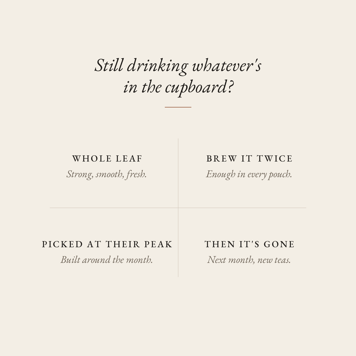Still drinking whatever's in the cupboard? Boteane loose leaf tea: whole leaf, strong, smooth, fresh; brew it twice, enough in every pouch; picked at their peak, built around the month; then it's gone, next month new teas.